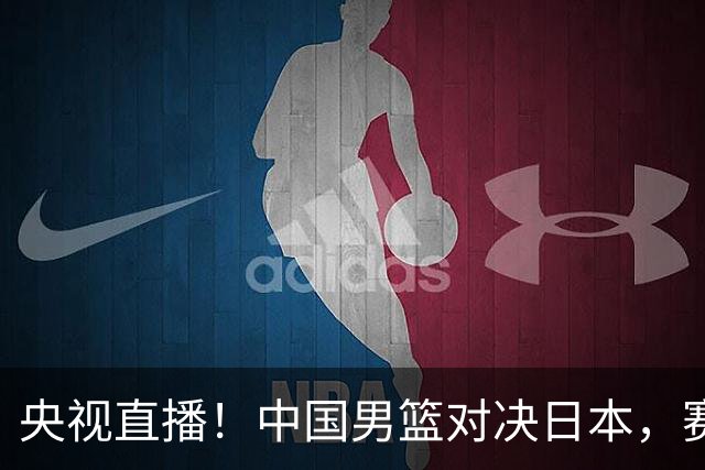 央视直播！中国男篮对决日本，赛前传来三大利好，赢球进入决赛指日可待